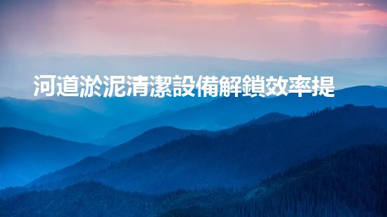 河道淤泥清潔設備解鎖效率提升的秘密武器，讓您輕松應對難題！
